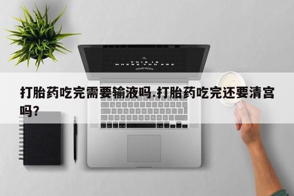 打胎药微信打胎药吃完需要输液吗.打胎药吃完还要清宫吗？