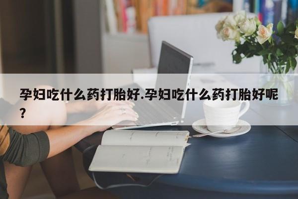 打胎药微信孕妇吃什么药打胎好.孕妇吃什么药打胎好呢？
