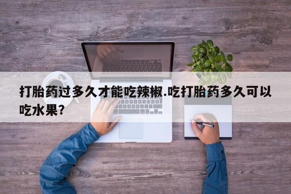 打胎药微信打胎药过多久才能吃辣椒.吃打胎药多久可以吃水果？