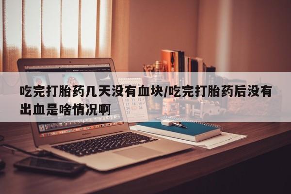打胎药微信吃完打胎药几天没有血块/吃完打胎药后没有出血是啥情况啊