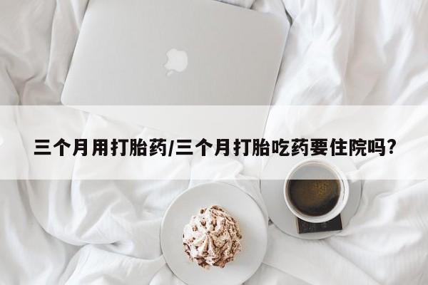 打胎药微信三个月用打胎药/三个月打胎吃药要住院吗?