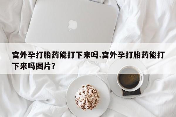 打胎药微信宫外孕打胎药能打下来吗.宫外孕打胎药能打下来吗图片？
