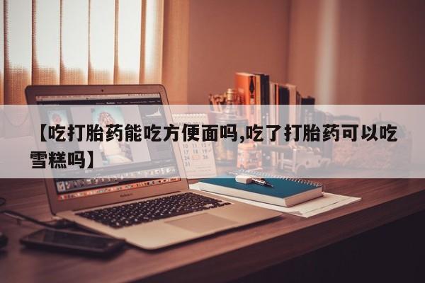 打胎药微信【吃打胎药能吃方便面吗,吃了打胎药可以吃雪糕吗】
