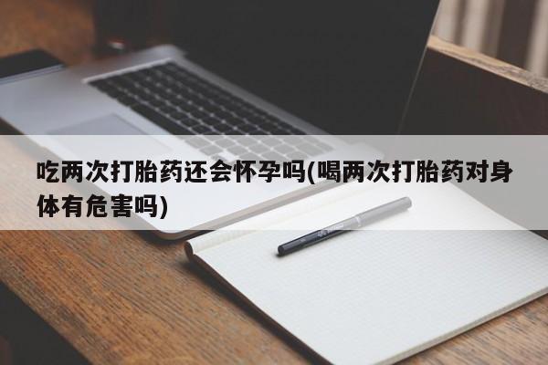 打胎药微信吃两次打胎药还会怀孕吗(喝两次打胎药对身体有危害吗)