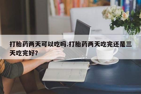 打胎药微信打胎药两天可以吃吗.打胎药两天吃完还是三天吃完好？