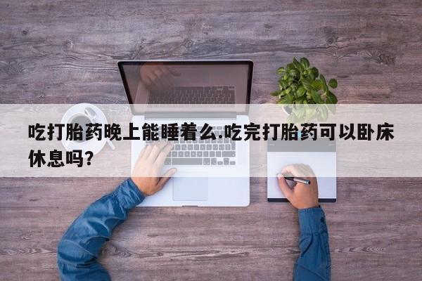 打胎药微信吃打胎药晚上能睡着么.吃完打胎药可以卧床休息吗？