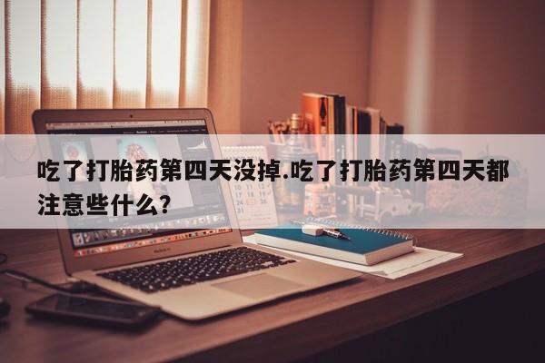 打胎药微信吃了打胎药第四天没掉.吃了打胎药第四天都注意些什么？