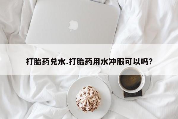 打胎药微信打胎药兑水.打胎药用水冲服可以吗？