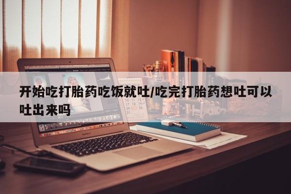 打胎药微信开始吃打胎药吃饭就吐/吃完打胎药想吐可以吐出来吗
