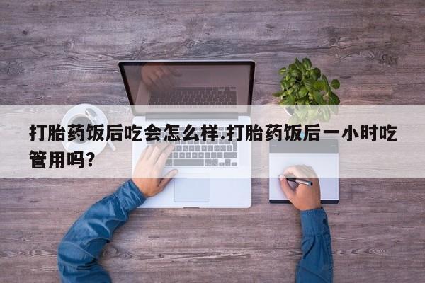 打胎药微信打胎药饭后吃会怎么样.打胎药饭后一小时吃管用吗？