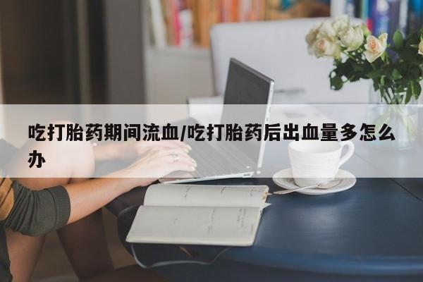 打胎药微信吃打胎药期间流血/吃打胎药后出血量多怎么办