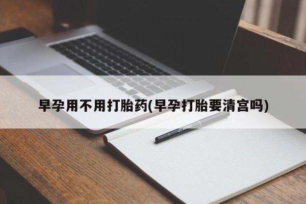 打胎药微信早孕用不用打胎药(早孕打胎要清宫吗)