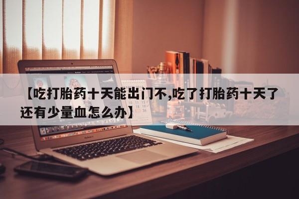 打胎药微信【吃打胎药十天能出门不,吃了打胎药十天了还有少量血怎么办】