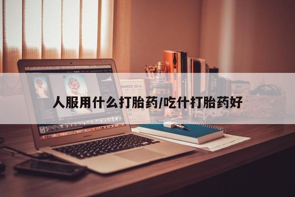 打胎药微信人服用什么打胎药/吃什打胎药好