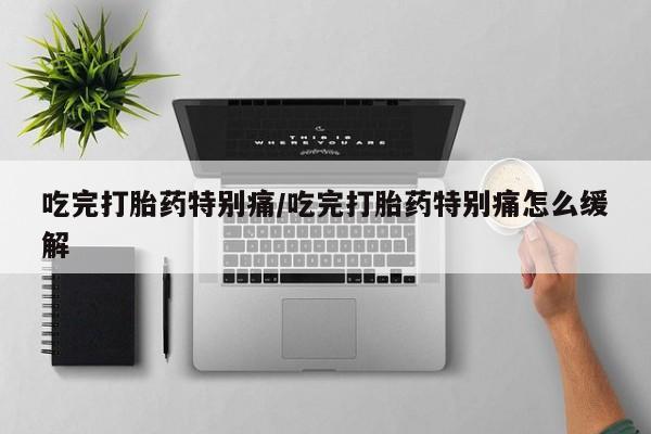 打胎药微信吃完打胎药特别痛/吃完打胎药特别痛怎么缓解