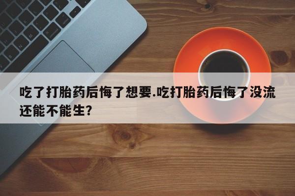 打胎药微信吃了打胎药后悔了想要.吃打胎药后悔了没流还能不能生？