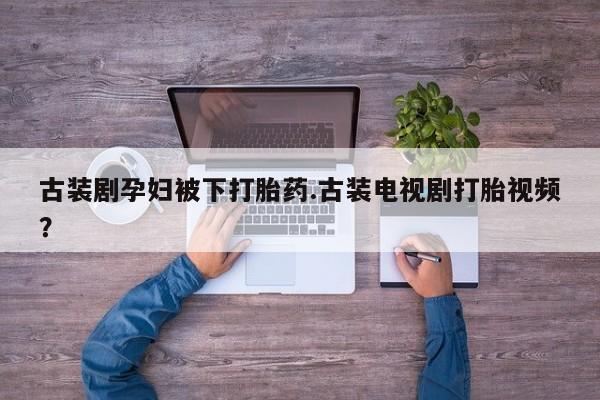 打胎药微信古装剧孕妇被下打胎药.古装电视剧打胎视频？
