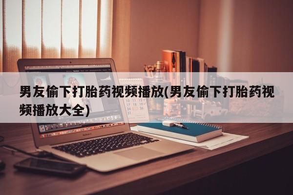 打胎药微信男友偷下打胎药视频播放(男友偷下打胎药视频播放大全)