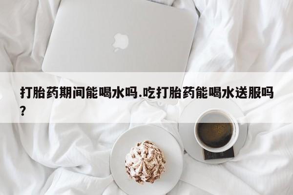 打胎药微信打胎药期间能喝水吗.吃打胎药能喝水送服吗？