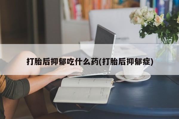 打胎药微信打胎后抑郁吃什么药(打胎后抑郁症)