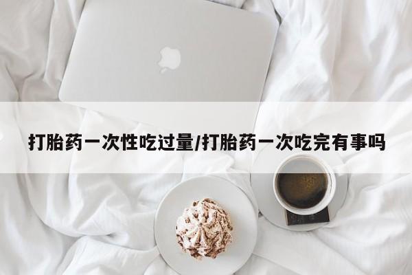 打胎药微信打胎药一次性吃过量/打胎药一次吃完有事吗