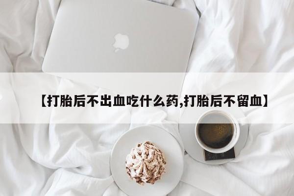 打胎药微信【打胎后不出血吃什么药,打胎后不留血】