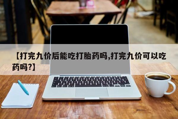 打胎药微信【打完九价后能吃打胎药吗,打完九价可以吃药吗?】
