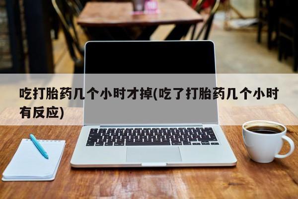 打胎药微信吃打胎药几个小时才掉(吃了打胎药几个小时有反应)
