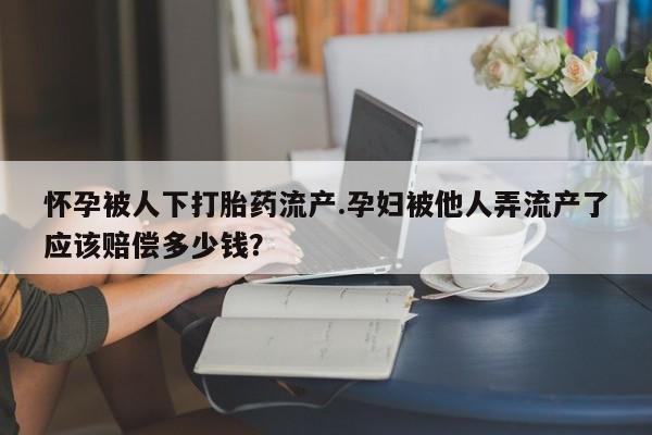 打胎药微信怀孕被人下打胎药流产.孕妇被他人弄流产了应该赔偿多少钱？