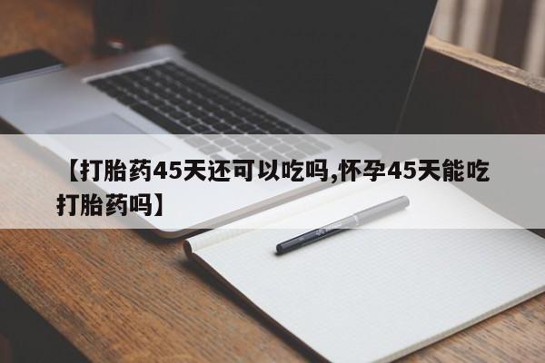 打胎药微信【打胎药45天还可以吃吗,怀孕45天能吃打胎药吗】