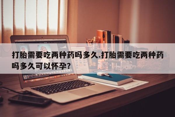 打胎药微信打胎需要吃两种药吗多久.打胎需要吃两种药吗多久可以怀孕？