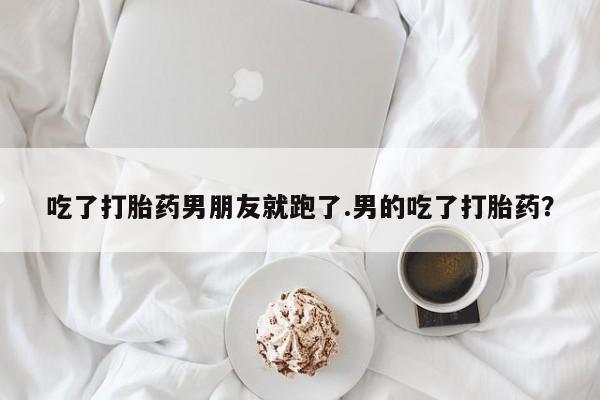 打胎药微信吃了打胎药男朋友就跑了.男的吃了打胎药？