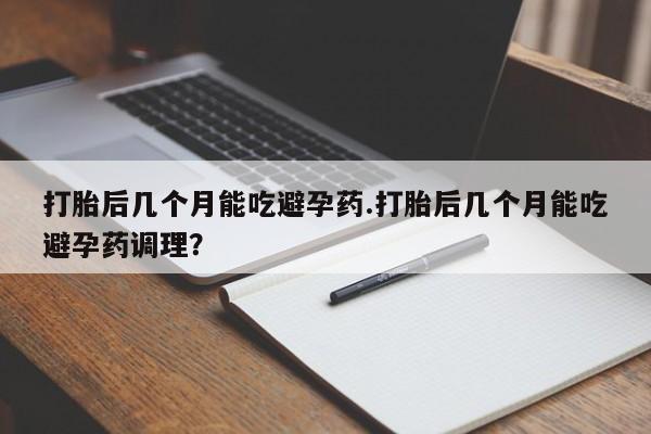 打胎药微信打胎后几个月能吃避孕药.打胎后几个月能吃避孕药调理？