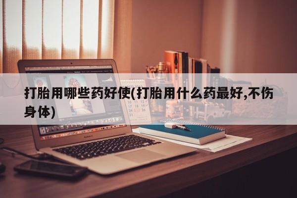 打胎药微信打胎用哪些药好使(打胎用什么药最好,不伤身体)