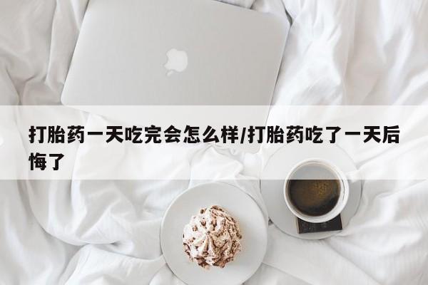 打胎药微信打胎药一天吃完会怎么样/打胎药吃了一天后悔了