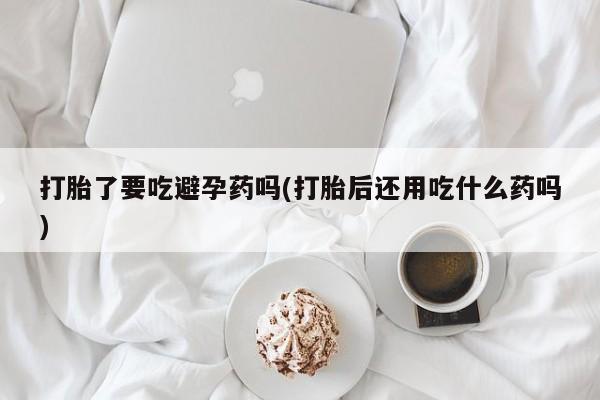 打胎药微信打胎了要吃避孕药吗(打胎后还用吃什么药吗)