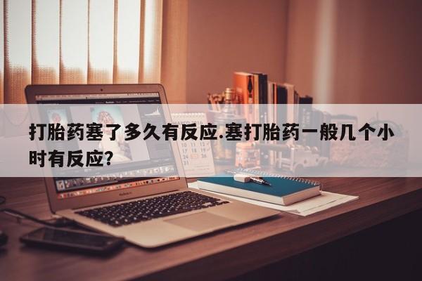 打胎药微信打胎药塞了多久有反应.塞打胎药一般几个小时有反应？
