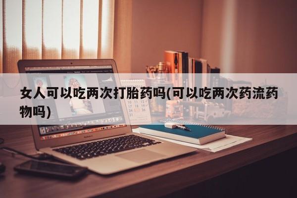 打胎药微信女人可以吃两次打胎药吗(可以吃两次药流药物吗)