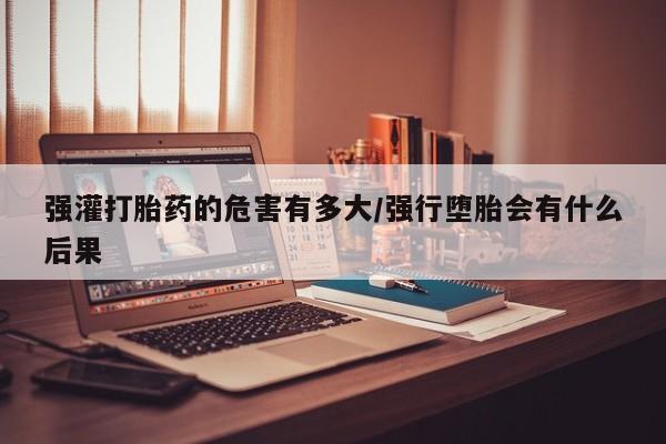 打胎药微信强灌打胎药的危害有多大/强行堕胎会有什么后果