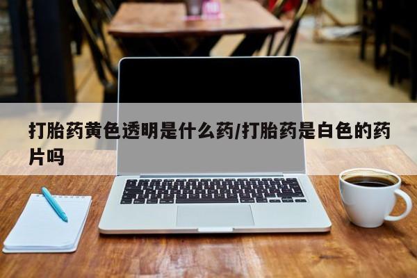 打胎药微信打胎药黄色透明是什么药/打胎药是白色的药片吗