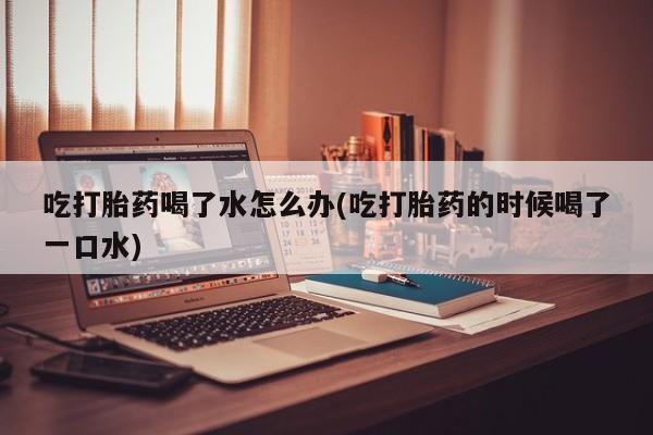 打胎药微信吃打胎药喝了水怎么办(吃打胎药的时候喝了一口水)