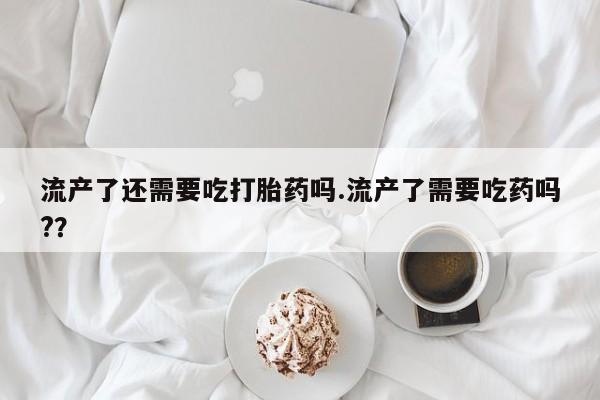 打胎药微信流产了还需要吃打胎药吗.流产了需要吃药吗?？