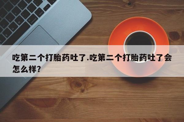 打胎药微信吃第二个打胎药吐了.吃第二个打胎药吐了会怎么样？