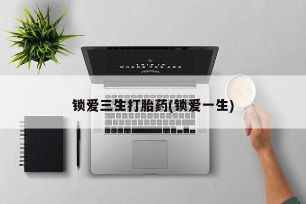 打胎药微信锁爱三生打胎药(锁爱一生)