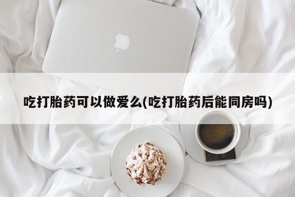 打胎药微信吃打胎药可以做爱么(吃打胎药后能同房吗)