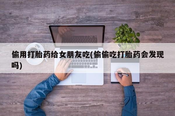 打胎药微信偷用打胎药给女朋友吃(偷偷吃打胎药会发现吗)