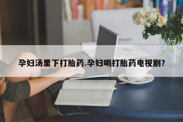 打胎药微信孕妇汤里下打胎药.孕妇喝打胎药电视剧？