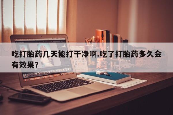 打胎药微信吃打胎药几天能打干净啊.吃了打胎药多久会有效果？