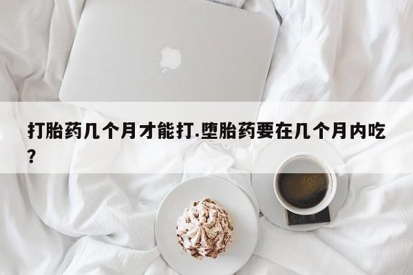 打胎药微信打胎药几个月才能打.堕胎药要在几个月内吃？