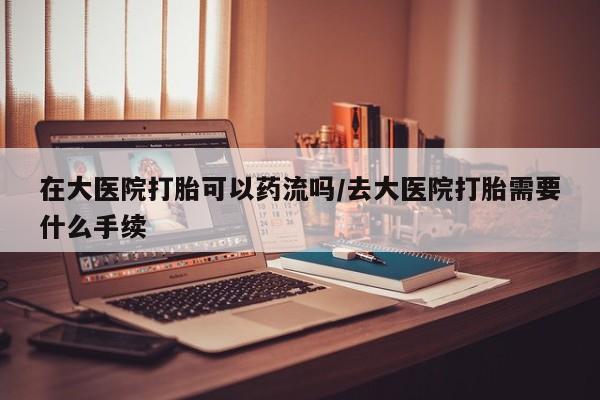 打胎药微信在大医院打胎可以药流吗/去大医院打胎需要什么手续
